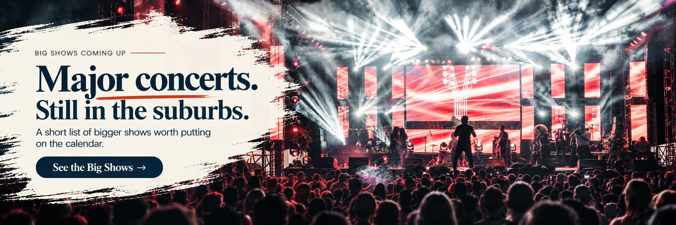 Big Shows coming up. Major concerts. Still in the suburbs. A short list of bigger shows worth putting on the calendar. See the Big Shows.